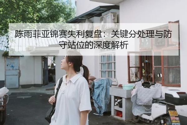 陈雨菲亚锦赛失利复盘：关键分处理与防守站位的深度解析（kaiyun）